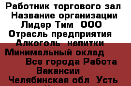 Работник торгового зал › Название организации ­ Лидер Тим, ООО › Отрасль предприятия ­ Алкоголь, напитки › Минимальный оклад ­ 28 000 - Все города Работа » Вакансии   . Челябинская обл.,Усть-Катав г.